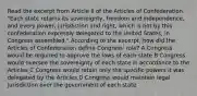 Read the excerpt from Article II of the Articles of Confederation. "Each state retains its sovereignty, freedom and independence, and every power, jurisdiction and right, which is not by this confederation expressly delegated to the United States, in Congress assembled." According to the excerpt, how did the Articles of Confederation define Congress' role? A Congress would be required to approve the laws of each state B Congress would oversee the sovereignty of each state in accordance to the Articles C Congress would retain only the specific powers it was delegated by the Articles D Congress would maintain legal jurisdiction over the government of each state