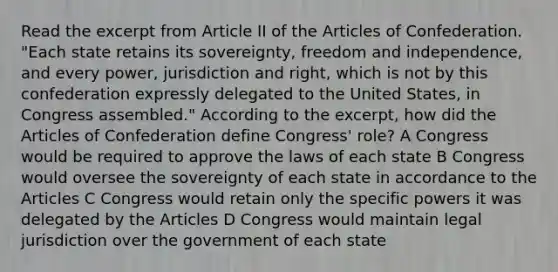 Read the excerpt from Article II of the Articles of Confederation. "Each state retains its sovereignty, freedom and independence, and every power, jurisdiction and right, which is not by this confederation expressly delegated to the United States, in Congress assembled." According to the excerpt, how did the Articles of Confederation define Congress' role? A Congress would be required to approve the laws of each state B Congress would oversee the sovereignty of each state in accordance to the Articles C Congress would retain only the specific powers it was delegated by the Articles D Congress would maintain legal jurisdiction over the government of each state