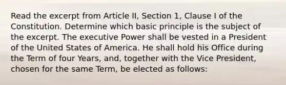 Read the excerpt from Article II, Section 1, Clause I of the Constitution. Determine which basic principle is the subject of the excerpt. The executive Power shall be vested in a President of the United States of America. He shall hold his Office during the Term of four Years, and, together with the Vice President, chosen for the same Term, be elected as follows: