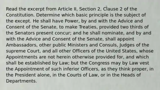 Read the excerpt from Article II, Section 2, Clause 2 of the Constitution. Determine which basic principle is the subject of the except. He shall have Power, by and with the Advice and Consent of the Senate, to make Treaties, provided two thirds of the Senators present concur; and he shall nominate, and by and with the Advice and Consent of the Senate, shall appoint Ambassadors, other public Ministers and Consuls, Judges of the supreme Court, and all other Officers of the United States, whose Appointments are not herein otherwise provided for, and which shall be established by Law; but the Congress may by Law vest the Appointment of such inferior Officers, as they think proper, in the President alone, in the Courts of Law, or in the Heads of Departments.