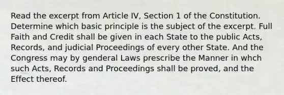 Read the excerpt from Article IV, Section 1 of the Constitution. Determine which basic principle is the subject of the excerpt. Full Faith and Credit shall be given in each State to the public Acts, Records, and judicial Proceedings of every other State. And the Congress may by genderal Laws prescribe the Manner in whch such Acts, Records and Proceedings shall be proved, and the Effect thereof.