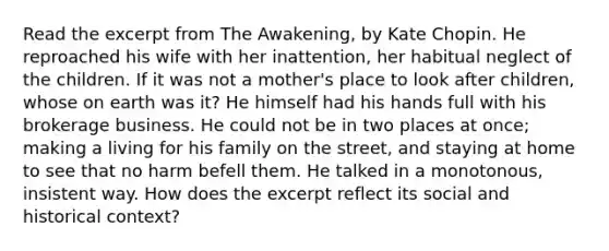 Read the excerpt from The Awakening, by Kate Chopin. He reproached his wife with her inattention, her habitual neglect of the children. If it was not a mother's place to look after children, whose on earth was it? He himself had his hands full with his brokerage business. He could not be in two places at once; making a living for his family on the street, and staying at home to see that no harm befell them. He talked in a monotonous, insistent way. How does the excerpt reflect its social and historical context?