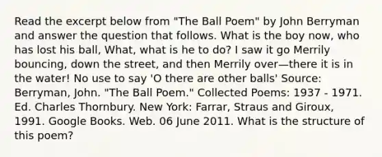 Read the excerpt below from "The Ball Poem" by John Berryman and answer the question that follows. What is the boy now, who has lost his ball, What, what is he to do? I saw it go Merrily bouncing, down the street, and then Merrily over—there it is in the water! No use to say 'O there are other balls' Source: Berryman, John. "The Ball Poem." Collected Poems: 1937 - 1971. Ed. Charles Thornbury. New York: Farrar, Straus and Giroux, 1991. Google Books. Web. 06 June 2011. What is the structure of this poem?