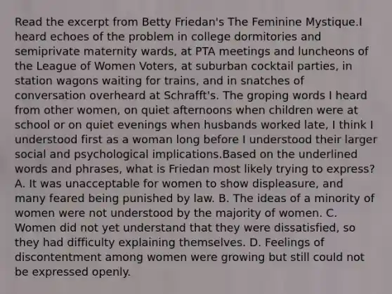 Read the excerpt from Betty Friedan's The Feminine Mystique.I heard echoes of the problem in college dormitories and semiprivate maternity wards, at PTA meetings and luncheons of the League of Women Voters, at suburban cocktail parties, in station wagons waiting for trains, and in snatches of conversation overheard at Schrafft's. The groping words I heard from other women, on quiet afternoons when children were at school or on quiet evenings when husbands worked late, I think I understood first as a woman long before I understood their larger social and psychological implications.Based on the underlined words and phrases, what is Friedan most likely trying to express? A. It was unacceptable for women to show displeasure, and many feared being punished by law. B. The ideas of a minority of women were not understood by the majority of women. C. Women did not yet understand that they were dissatisfied, so they had difficulty explaining themselves. D. Feelings of discontentment among women were growing but still could not be expressed openly.