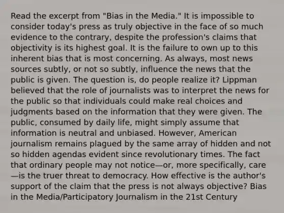 Read the excerpt from "Bias in the Media." It is impossible to consider today's press as truly objective in the face of so much evidence to the contrary, despite the profession's claims that objectivity is its highest goal. It is the failure to own up to this inherent bias that is most concerning. As always, most news sources subtly, or not so subtly, influence the news that the public is given. The question is, do people realize it? Lippman believed that the role of journalists was to interpret the news for the public so that individuals could make real choices and judgments based on the information that they were given. The public, consumed by daily life, might simply assume that information is neutral and unbiased. However, American journalism remains plagued by the same array of hidden and not so hidden agendas evident since revolutionary times. The fact that ordinary people may not notice—or, more specifically, care—is the truer threat to democracy. How effective is the author's support of the claim that the press is not always objective? Bias in the Media/Participatory Journalism in the 21st Century