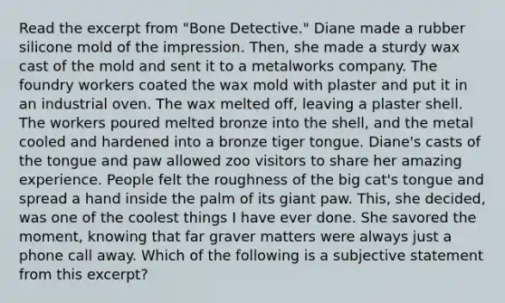 Read the excerpt from "Bone Detective." Diane made a rubber silicone mold of the impression. Then, she made a sturdy wax cast of the mold and sent it to a metalworks company. The foundry workers coated the wax mold with plaster and put it in an industrial oven. The wax melted off, leaving a plaster shell. The workers poured melted bronze into the shell, and the metal cooled and hardened into a bronze tiger tongue. Diane's casts of the tongue and paw allowed zoo visitors to share her amazing experience. People felt the roughness of the big cat's tongue and spread a hand inside the palm of its giant paw. This, she decided, was one of the coolest things I have ever done. She savored the moment, knowing that far graver matters were always just a phone call away. Which of the following is a subjective statement from this excerpt?