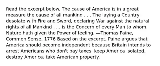 Read the excerpt below. The cause of America is in a great measure the cause of all mankind . . . The laying a Country desolate with Fire and Sword, declaring War against the natural rights of all Mankind . . . is the Concern of every Man to whom Nature hath given the Power of feeling. —Thomas Paine, Common Sense, 1776 Based on the excerpt, Paine argues that America should become independent because Britain intends to arrest Americans who don't pay taxes. keep America isolated. destroy America. take American property.