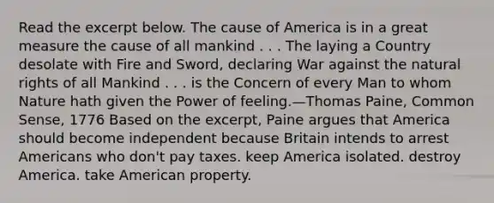 Read the excerpt below. The cause of America is in a great measure the cause of all mankind . . . The laying a Country desolate with Fire and Sword, declaring War against the natural rights of all Mankind . . . is the Concern of every Man to whom Nature hath given the Power of feeling.—Thomas Paine, Common Sense, 1776 Based on the excerpt, Paine argues that America should become independent because Britain intends to arrest Americans who don't pay taxes. keep America isolated. destroy America. take American property.