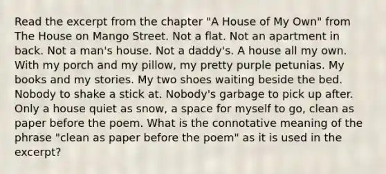 Read the excerpt from the chapter "A House of My Own" from The House on Mango Street. Not a flat. Not an apartment in back. Not a man's house. Not a daddy's. A house all my own. With my porch and my pillow, my pretty purple petunias. My books and my stories. My two shoes waiting beside the bed. Nobody to shake a stick at. Nobody's garbage to pick up after. Only a house quiet as snow, a space for myself to go, clean as paper before the poem. What is the connotative meaning of the phrase "clean as paper before the poem" as it is used in the excerpt?