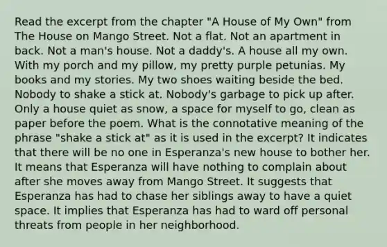 Read the excerpt from the chapter "A House of My Own" from The House on Mango Street. Not a flat. Not an apartment in back. Not a man's house. Not a daddy's. A house all my own. With my porch and my pillow, my pretty purple petunias. My books and my stories. My two shoes waiting beside the bed. Nobody to shake a stick at. Nobody's garbage to pick up after. Only a house quiet as snow, a space for myself to go, clean as paper before the poem. What is the connotative meaning of the phrase "shake a stick at" as it is used in the excerpt? It indicates that there will be no one in Esperanza's new house to bother her. It means that Esperanza will have nothing to complain about after she moves away from Mango Street. It suggests that Esperanza has had to chase her siblings away to have a quiet space. It implies that Esperanza has had to ward off personal threats from people in her neighborhood.