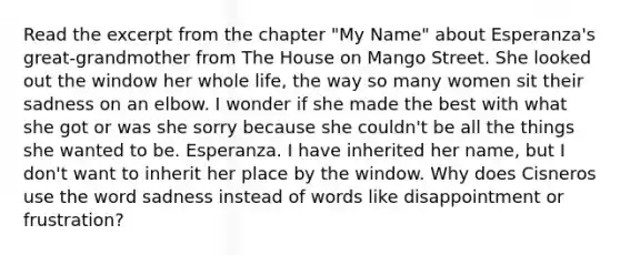 Read the excerpt from the chapter "My Name" about Esperanza's great-grandmother from The House on Mango Street. She looked out the window her whole life, the way so many women sit their sadness on an elbow. I wonder if she made the best with what she got or was she sorry because she couldn't be all the things she wanted to be. Esperanza. I have inherited her name, but I don't want to inherit her place by the window. Why does Cisneros use the word sadness instead of words like disappointment or frustration?