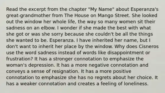 Read the excerpt from the chapter "My Name" about Esperanza's great-grandmother from The House on Mango Street. She looked out the window her whole life, the way so many women sit their sadness on an elbow. I wonder if she made the best with what she got or was she sorry because she couldn't be all the things she wanted to be. Esperanza. I have inherited her name, but I don't want to inherit her place by the window. Why does Cisneros use the word sadness instead of words like disappointment or frustration? It has a stronger connotation to emphasize the woman's depression. It has a more negative connotation and conveys a sense of resignation. It has a more positive connotation to emphasize she has no regrets about her choice. It has a weaker connotation and creates a feeling of loneliness.