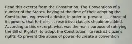 Read this excerpt from the Constitution. The Conventions of a number of the States, having at the time of their adopting the Constitution, expressed a desire, in order to prevent . . . abuse of its powers, that further . . . restrictive clauses should be added. According to this excerpt, what was the main purpose of ratifying the Bill of Rights? -to adopt the Constitution -to restrict citizens' rights -to prevent the abuse of power -to create a convention