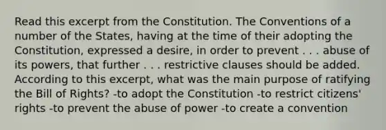 Read this excerpt from the Constitution. The Conventions of a number of the States, having at the time of their adopting the Constitution, expressed a desire, in order to prevent . . . abuse of its powers, that further . . . restrictive clauses should be added. According to this excerpt, what was the main purpose of ratifying the Bill of Rights? -to adopt the Constitution -to restrict citizens' rights -to prevent the abuse of power -to create a convention