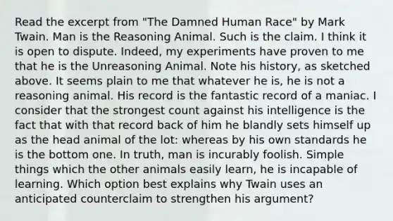 Read the excerpt from "The Damned Human Race" by Mark Twain. Man is the Reasoning Animal. Such is the claim. I think it is open to dispute. Indeed, my experiments have proven to me that he is the Unreasoning Animal. Note his history, as sketched above. It seems plain to me that whatever he is, he is not a reasoning animal. His record is the fantastic record of a maniac. I consider that the strongest count against his intelligence is the fact that with that record back of him he blandly sets himself up as the head animal of the lot: whereas by his own standards he is the bottom one. In truth, man is incurably foolish. Simple things which the other animals easily learn, he is incapable of learning. Which option best explains why Twain uses an anticipated counterclaim to strengthen his argument?