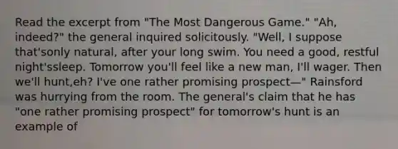 Read the excerpt from "The Most Dangerous Game." "Ah, indeed?" the general inquired solicitously. "Well, I suppose that'sonly natural, after your long swim. You need a good, restful night'ssleep. Tomorrow you'll feel like a new man, I'll wager. Then we'll hunt,eh? I've one rather promising prospect—" Rainsford was hurrying from the room. The general's claim that he has "one rather promising prospect" for tomorrow's hunt is an example of