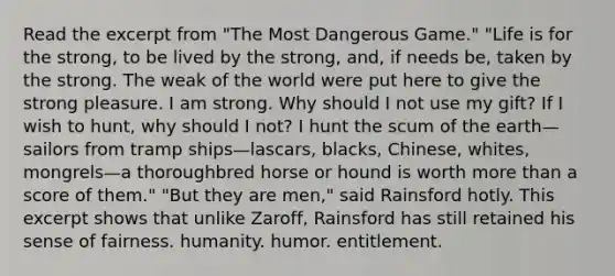 Read the excerpt from "The Most Dangerous Game." "Life is for the strong, to be lived by the strong, and, if needs be, taken by the strong. The weak of the world were put here to give the strong pleasure. I am strong. Why should I not use my gift? If I wish to hunt, why should I not? I hunt the scum of the earth—sailors from tramp ships—lascars, blacks, Chinese, whites, mongrels—a thoroughbred horse or hound is worth more than a score of them." "But they are men," said Rainsford hotly. This excerpt shows that unlike Zaroff, Rainsford has still retained his sense of fairness. humanity. humor. entitlement.