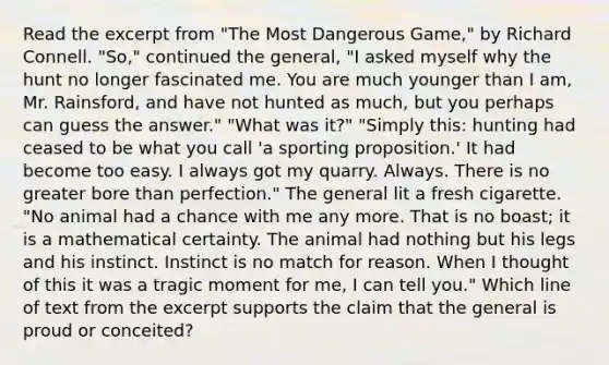 Read the excerpt from "The Most Dangerous Game," by Richard Connell. "So," continued the general, "I asked myself why the hunt no longer fascinated me. You are much younger than I am, Mr. Rainsford, and have not hunted as much, but you perhaps can guess the answer." "What was it?" "Simply this: hunting had ceased to be what you call 'a sporting proposition.' It had become too easy. I always got my quarry. Always. There is no greater bore than perfection." The general lit a fresh cigarette. "No animal had a chance with me any more. That is no boast; it is a mathematical certainty. The animal had nothing but his legs and his instinct. Instinct is no match for reason. When I thought of this it was a tragic moment for me, I can tell you." Which line of text from the excerpt supports the claim that the general is proud or conceited?