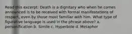 Read this excerpt: Death is a dignitary who when he comes announced is to be received with formal manifestations of respect, even by those most familiar with him. What type of figurative language is used in the phrase above? a. personification b. Simile c. Hyperbole d. Metaphor