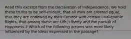 Read this excerpt from the Declaration of Independence: We hold these truths to be self-evident, that all men are created equal, that they are endowed by their Creator with certain unalienable Rights, that among these are Life, Liberty and the pursuit of Happiness.2 Which of the following actions was most likely influenced by the ideas expressed in the passage?