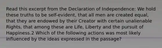 Read this excerpt from the Declaration of Independence: We hold these truths to be self-evident, that all men are created equal, that they are endowed by their Creator with certain unalienable Rights, that among these are Life, Liberty and the pursuit of Happiness.2 Which of the following actions was most likely influenced by the ideas expressed in the passage?