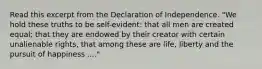 Read this excerpt from the Declaration of Independence. "We hold these truths to be self-evident: that all men are created equal; that they are endowed by their creator with certain unalienable rights, that among these are life, liberty and the pursuit of happiness ...."