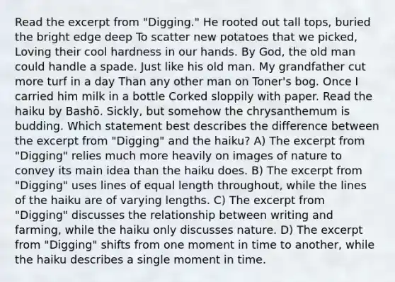 Read the excerpt from "Digging." He rooted out tall tops, buried the bright edge deep To scatter new potatoes that we picked, Loving their cool hardness in our hands. By God, the old man could handle a spade. Just like his old man. My grandfather cut more turf in a day Than any other man on Toner's bog. Once I carried him milk in a bottle Corked sloppily with paper. Read the haiku by Bashō. Sickly, but somehow the chrysanthemum is budding. Which statement best describes the difference between the excerpt from "Digging" and the haiku? A) The excerpt from "Digging" relies much more heavily on images of nature to convey its main idea than the haiku does. B) The excerpt from "Digging" uses lines of equal length throughout, while the lines of the haiku are of varying lengths. C) The excerpt from "Digging" discusses the relationship between writing and farming, while the haiku only discusses nature. D) The excerpt from "Digging" shifts from one moment in time to another, while the haiku describes a single moment in time.