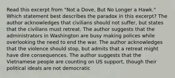 Read this excerpt from "Not a Dove, But No Longer a Hawk." Which statement best describes the paradox in this excerpt? The author acknowledges that civilians should not suffer, but states that the civilians must retreat. The author suggests that the administrators in Washington are busy making polices while overlooking the need to end the war. The author acknowledges that the violence should stop, but admits that a retreat might have dire consequences. The author suggests that the Vietnamese people are counting on US support, though their political ideals are not democratic