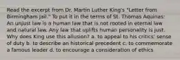 Read the excerpt from Dr. Martin Luther King's "Letter from Birmingham Jail." To put it in the terms of St. Thomas Aquinas: An unjust law is a human law that is not rooted in eternal law and natural law. Any law that uplifts human personality is just. Why does King use this allusion? a. to appeal to his critics' sense of duty b. to describe an historical precedent c. to commemorate a famous leader d. to encourage a consideration of ethics