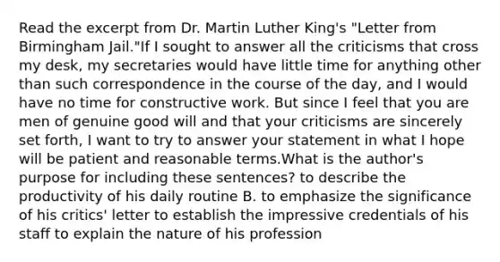 Read the excerpt from Dr. Martin Luther King's "Letter from Birmingham Jail."If I sought to answer all the criticisms that cross my desk, my secretaries would have little time for anything other than such correspondence in the course of the day, and I would have no time for constructive work. But since I feel that you are men of genuine good will and that your criticisms are sincerely set forth, I want to try to answer your statement in what I hope will be patient and reasonable terms.What is the author's purpose for including these sentences? to describe the productivity of his daily routine B. to emphasize the significance of his critics' letter to establish the impressive credentials of his staff to explain the nature of his profession