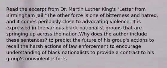 Read the excerpt from Dr. Martin Luther King's "Letter from Birmingham Jail."The other force is one of bitterness and hatred, and it comes perilously close to advocating violence. It is expressed in the various black nationalist groups that are springing up across the nation.Why does the author include these sentences? to predict the future of his group's actions to recall the harsh actions of law enforcement to encourage understanding of black nationalists to provide a contrast to his group's nonviolent efforts