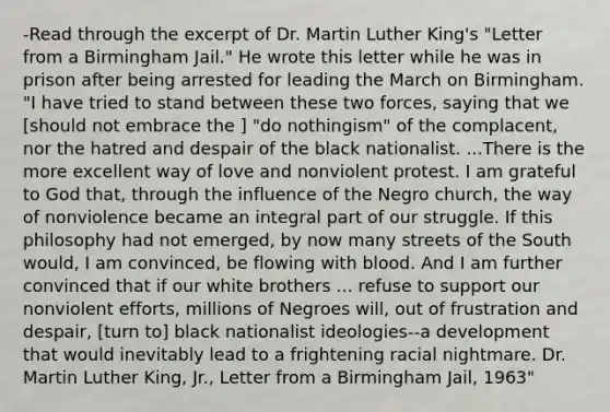 -Read through the excerpt of Dr. Martin Luther King's "Letter from a Birmingham Jail." He wrote this letter while he was in prison after being arrested for leading the March on Birmingham. "I have tried to stand between these two forces, saying that we [should not embrace the ] "do nothingism" of the complacent, nor the hatred and despair of the black nationalist. ...There is the more excellent way of love and nonviolent protest. I am grateful to God that, through the influence of the Negro church, the way of nonviolence became an integral part of our struggle. If this philosophy had not emerged, by now many streets of the South would, I am convinced, be flowing with blood. And I am further convinced that if our white brothers ... refuse to support our nonviolent efforts, millions of Negroes will, out of frustration and despair, [turn to] black nationalist ideologies--a development that would inevitably lead to a frightening racial nightmare. Dr. Martin Luther King, Jr., Letter from a Birmingham Jail, 1963"