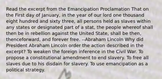 Read the excerpt from the Emancipation Proclamation That on the First day of January, in the year of our lord one thousand eight hundred and sixty three, all persons held as slaves within any states or designated part of a stat, the people whereof shall then be in rebellion against the United State, shall be then, thenceforward, and forever free. --Abraham Lincoln Why did President Abraham Lincoln order the action described in the excerpt? To weaken the foreign inference in the Civil War. To propose a constitutional amendment to end slavery. To free all slaves due to his disdain for slavery. To use emancipation as a political strategy.