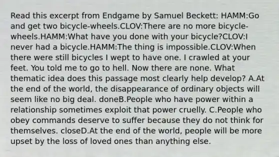 Read this excerpt from Endgame by Samuel Beckett: HAMM:Go and get two bicycle-wheels.CLOV:There are no more bicycle-wheels.HAMM:What have you done with your bicycle?CLOV:I never had a bicycle.HAMM:The thing is impossible.CLOV:When there were still bicycles I wept to have one. I crawled at your feet. You told me to go to hell. Now there are none. What thematic idea does this passage most clearly help develop? A.At the end of the world, the disappearance of ordinary objects will seem like no big deal. doneB.People who have power within a relationship sometimes exploit that power cruelly. C.People who obey commands deserve to suffer because they do not think for themselves. closeD.At the end of the world, people will be more upset by the loss of loved ones than anything else.