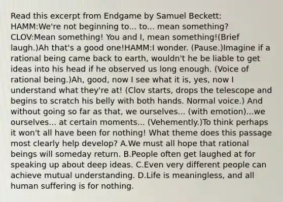 Read this excerpt from Endgame by Samuel Beckett: HAMM:We're not beginning to... to... mean something?CLOV:Mean something! You and I, mean something!(Brief laugh.)Ah that's a good one!HAMM:I wonder. (Pause.)Imagine if a rational being came back to earth, wouldn't he be liable to get ideas into his head if he observed us long enough. (Voice of rational being.)Ah, good, now I see what it is, yes, now I understand what they're at! (Clov starts, drops the telescope and begins to scratch his belly with both hands. Normal voice.) And without going so far as that, we ourselves... (with emotion)...we ourselves... at certain moments... (Vehemently.)To think perhaps it won't all have been for nothing! What theme does this passage most clearly help develop? A.We must all hope that rational beings will someday return. B.People often get laughed at for speaking up about deep ideas. C.Even very different people can achieve mutual understanding. D.Life is meaningless, and all human suffering is for nothing.