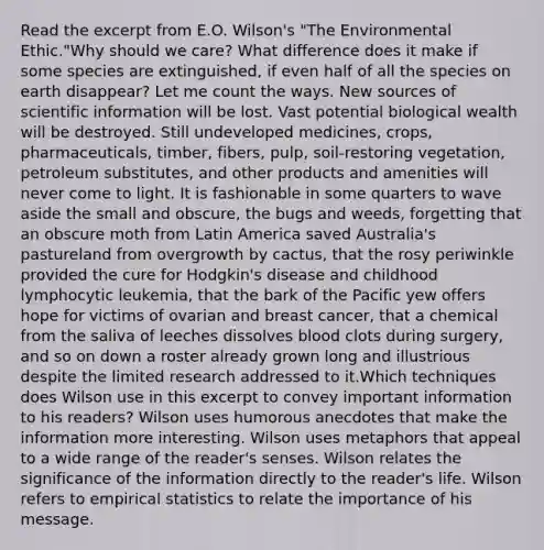 Read the excerpt from E.O. Wilson's "The Environmental Ethic."Why should we care? What difference does it make if some species are extinguished, if even half of all the species on earth disappear? Let me count the ways. New sources of scientific information will be lost. Vast potential biological wealth will be destroyed. Still undeveloped medicines, crops, pharmaceuticals, timber, fibers, pulp, soil-restoring vegetation, petroleum substitutes, and other products and amenities will never come to light. It is fashionable in some quarters to wave aside the small and obscure, the bugs and weeds, forgetting that an obscure moth from Latin America saved Australia's pastureland from overgrowth by cactus, that the rosy periwinkle provided the cure for Hodgkin's disease and childhood lymphocytic leukemia, that the bark of the Pacific yew offers hope for victims of ovarian and breast cancer, that a chemical from the saliva of leeches dissolves blood clots during surgery, and so on down a roster already grown long and illustrious despite the limited research addressed to it.Which techniques does Wilson use in this excerpt to convey important information to his readers? Wilson uses humorous anecdotes that make the information more interesting. Wilson uses metaphors that appeal to a wide range of the reader's senses. Wilson relates the significance of the information directly to the reader's life. Wilson refers to empirical statistics to relate the importance of his message.