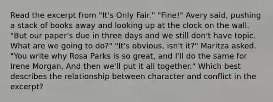 Read the excerpt from "It's Only Fair." "Fine!" Avery said, pushing a stack of books away and looking up at the clock on the wall. "But our paper's due in three days and we still don't have topic. What are we going to do?" "It's obvious, isn't it?" Maritza asked. "You write why Rosa Parks is so great, and I'll do the same for Irene Morgan. And then we'll put it all together." Which best describes the relationship between character and conflict in the excerpt?