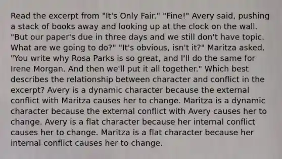 Read the excerpt from "It's Only Fair." "Fine!" Avery said, pushing a stack of books away and looking up at the clock on the wall. "But our paper's due in three days and we still don't have topic. What are we going to do?" "It's obvious, isn't it?" Maritza asked. "You write why Rosa Parks is so great, and I'll do the same for Irene Morgan. And then we'll put it all together." Which best describes the relationship between character and conflict in the excerpt? Avery is a dynamic character because the external conflict with Maritza causes her to change. Maritza is a dynamic character because the external conflict with Avery causes her to change. Avery is a flat character because her internal conflict causes her to change. Maritza is a flat character because her internal conflict causes her to change.