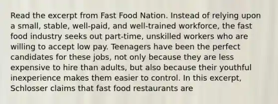 Read the excerpt from Fast Food Nation. Instead of relying upon a small, stable, well-paid, and well-trained workforce, the fast food industry seeks out part-time, unskilled workers who are willing to accept low pay. Teenagers have been the perfect candidates for these jobs, not only because they are less expensive to hire than adults, but also because their youthful inexperience makes them easier to control. In this excerpt, Schlosser claims that fast food restaurants are