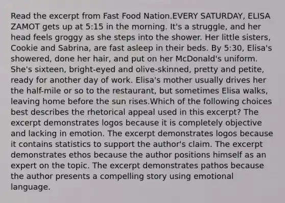 Read the excerpt from Fast Food Nation.EVERY SATURDAY, ELISA ZAMOT gets up at 5:15 in the morning. It's a struggle, and her head feels groggy as she steps into the shower. Her little sisters, Cookie and Sabrina, are fast asleep in their beds. By 5:30, Elisa's showered, done her hair, and put on her McDonald's uniform. She's sixteen, bright-eyed and olive-skinned, pretty and petite, ready for another day of work. Elisa's mother usually drives her the half-mile or so to the restaurant, but sometimes Elisa walks, leaving home before the sun rises.Which of the following choices best describes the rhetorical appeal used in this excerpt? The excerpt demonstrates logos because it is completely objective and lacking in emotion. The excerpt demonstrates logos because it contains statistics to support the author's claim. The excerpt demonstrates ethos because the author positions himself as an expert on the topic. The excerpt demonstrates pathos because the author presents a compelling story using emotional language.