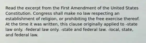 Read the excerpt from the First Amendment of the United States Constitution. Congress shall make no law respecting an establishment of religion, or prohibiting the free exercise thereof. At the time it was written, this clause originally applied to -state law only. -federal law only. -state and federal law. -local, state, and federal law.