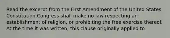 Read the excerpt from the First Amendment of the United States Constitution.Congress shall make no law respecting an establishment of religion, or prohibiting the free exercise thereof. At the time it was written, this clause originally applied to