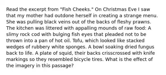 Read the excerpt from "Fish Cheeks." On Christmas Eve I saw that my mother had outdone herself in creating a strange menu. She was pulling black veins out of the backs of fleshy prawns. The kitchen was littered with appalling mounds of raw food: A slimy rock cod with bulging fish eyes that pleaded not to be thrown into a pan of hot oil. Tofu, which looked like stacked wedges of rubbery white sponges. A bowl soaking dried fungus back to life. A plate of squid, their backs crisscrossed with knife markings so they resembled bicycle tires. What is the effect of the imagery in this passage?