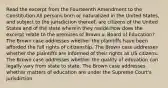 Read the excerpt from the Fourteenth Amendment to the Constitution.All persons born or naturalized in the United States, and subject to the jurisdiction thereof, are citizens of the United States and of the state wherein they reside.How does the excerpt relate to the premises of Brown v. Board of Education? The Brown case addresses whether the plaintiffs have been afforded the full rights of citizenship. The Brown case addresses whether the plaintiffs are informed of their rights as US citizens. The Brown case addresses whether the quality of education can legally vary from state to state. The Brown case addresses whether matters of education are under the Supreme Court's jurisdiction.