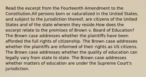 Read the excerpt from the Fourteenth Amendment to the Constitution.All persons born or naturalized in the United States, and subject to the jurisdiction thereof, are citizens of the United States and of the state wherein they reside.How does the excerpt relate to the premises of Brown v. Board of Education? The Brown case addresses whether the plaintiffs have been afforded the full rights of citizenship. The Brown case addresses whether the plaintiffs are informed of their rights as US citizens. The Brown case addresses whether the quality of education can legally vary from state to state. The Brown case addresses whether matters of education are under the Supreme Court's jurisdiction.