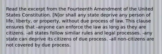 Read the excerpt from the Fourteenth Amendment of the United States Constitution. [N]or shall any state deprive any person of life, liberty, or property, without due process of law. This clause ensures that -anyone can enforce the law as long as they are citizens. -all states follow similar rules and legal processes. -any state can deprive its citizens of due process. -all non-citizens are not covered by due process.