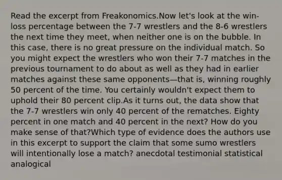 Read the excerpt from Freakonomics.Now let's look at the win-loss percentage between the 7-7 wrestlers and the 8-6 wrestlers the next time they meet, when neither one is on the bubble. In this case, there is no great pressure on the individual match. So you might expect the wrestlers who won their 7-7 matches in the previous tournament to do about as well as they had in earlier matches against these same opponents—that is, winning roughly 50 percent of the time. You certainly wouldn't expect them to uphold their 80 percent clip.As it turns out, the data show that the 7-7 wrestlers win only 40 percent of the rematches. Eighty percent in one match and 40 percent in the next? How do you make sense of that?Which type of evidence does the authors use in this excerpt to support the claim that some sumo wrestlers will intentionally lose a match? anecdotal testimonial statistical analogical