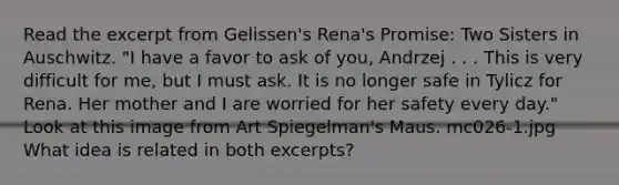 Read the excerpt from Gelissen's Rena's Promise: Two Sisters in Auschwitz. "I have a favor to ask of you, Andrzej . . . This is very difficult for me, but I must ask. It is no longer safe in Tylicz for Rena. Her mother and I are worried for her safety every day." Look at this image from Art Spiegelman's Maus. mc026-1.jpg What idea is related in both excerpts?