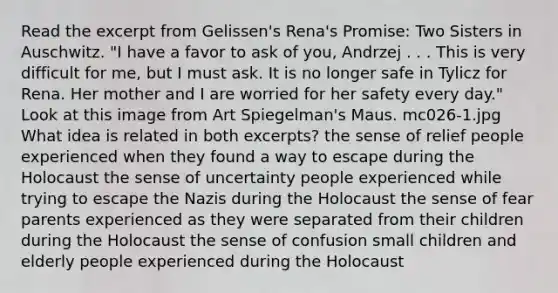 Read the excerpt from Gelissen's Rena's Promise: Two Sisters in Auschwitz. "I have a favor to ask of you, Andrzej . . . This is very difficult for me, but I must ask. It is no longer safe in Tylicz for Rena. Her mother and I are worried for her safety every day." Look at this image from Art Spiegelman's Maus. mc026-1.jpg What idea is related in both excerpts? the sense of relief people experienced when they found a way to escape during the Holocaust the sense of uncertainty people experienced while trying to escape the Nazis during the Holocaust the sense of fear parents experienced as they were separated from their children during the Holocaust the sense of confusion small children and elderly people experienced during the Holocaust