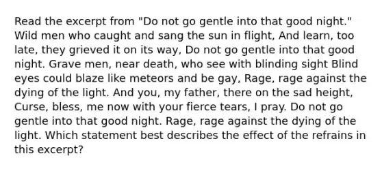 Read the excerpt from "Do not go gentle into that good night." Wild men who caught and sang the sun in flight, And learn, too late, they grieved it on its way, Do not go gentle into that good night. Grave men, near death, who see with blinding sight Blind eyes could blaze like meteors and be gay, Rage, rage against the dying of the light. And you, my father, there on the sad height, Curse, bless, me now with your fierce tears, I pray. Do not go gentle into that good night. Rage, rage against the dying of the light. Which statement best describes the effect of the refrains in this excerpt?